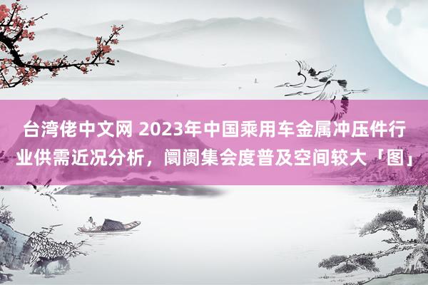 台湾佬中文网 2023年中国乘用车金属冲压件行业供需近况分析，阛阓集会度普及空间较大「图」