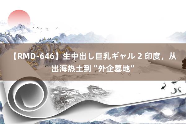 【RMD-646】生中出し巨乳ギャル 2 印度，从出海热土到“外企墓地”