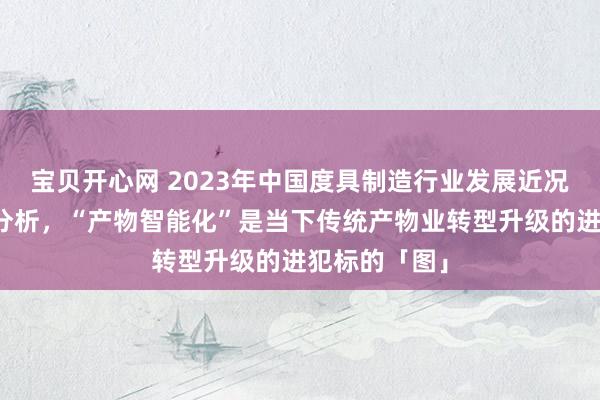 宝贝开心网 2023年中国度具制造行业发展近况及竞争花样分析，“产物智能化”是当下传统产物业转型升级的进犯标的「图」