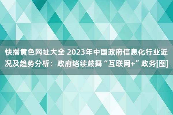 快播黄色网址大全 2023年中国政府信息化行业近况及趋势分析：政府络续鼓舞“互联网+”政务[图]