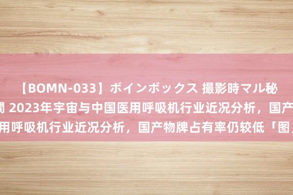 【BOMN-033】ボインボックス 撮影時マル秘面接ドキュメント 4時間 2023年宇宙与中国医用呼吸机行业近况分析，国产物牌占有率仍较低「图」