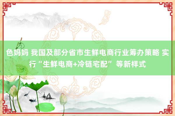 色妈妈 我国及部分省市生鲜电商行业筹办策略 实行“生鲜电商+冷链宅配” 等新样式