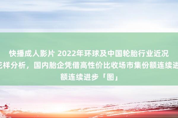 快播成人影片 2022年环球及中国轮胎行业近况及竞争花样分析，国内胎企凭借高性价比收场市集份额连续进步「图」