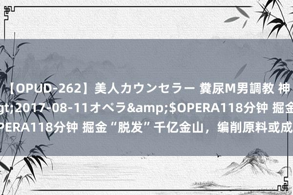 【OPUD-262】美人カウンセラー 糞尿M男調教 神崎まゆみ</a>2017-08-11オペラ&$OPERA118分钟 掘金“脱发”千亿金山，编削原料或成输赢手要津