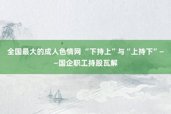 全国最大的成人色情网 “下持上”与“上持下”——国企职工持股瓦解