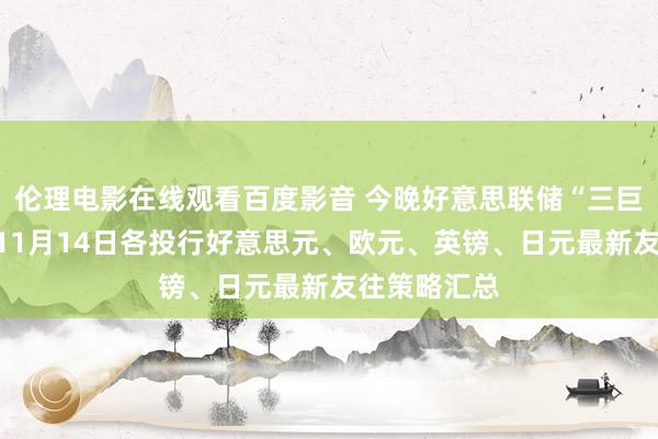 伦理电影在线观看百度影音 今晚好意思联储“三巨头”登场！11月14日各投行好意思元、欧元、英镑、日元最新友往策略汇总