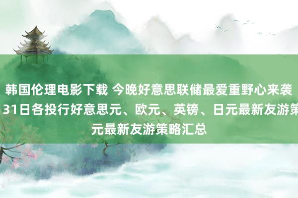 韩国伦理电影下载 今晚好意思联储最爱重野心来袭！ 10月31日各投行好意思元、欧元、英镑、日元最新友游策略汇总