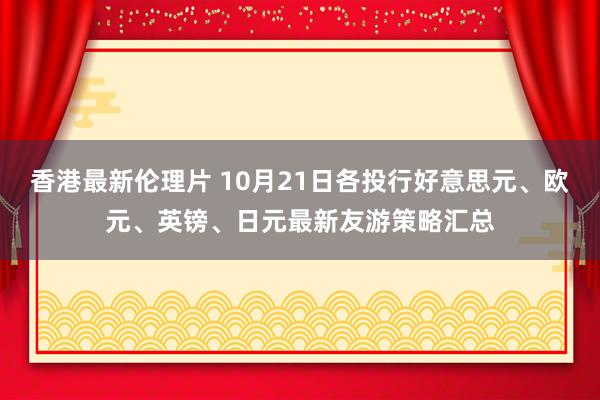 香港最新伦理片 10月21日各投行好意思元、欧元、英镑、日元最新友游策略汇总