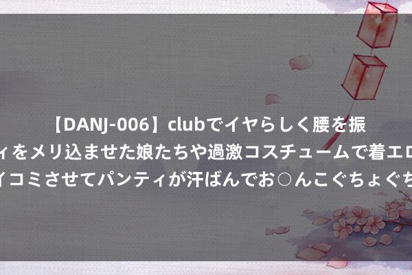 【DANJ-006】clubでイヤらしく腰を振る乱痴気ダンス！パンティをメリ込ませた娘たちや過激コスチュームで着エロやマン土手くっきりクイコミさせてパンティが汗ばんでお○んこぐちょぐちょで勃起しまくりです。 英镑兑日元时代分析：整理于50/100HMA上方