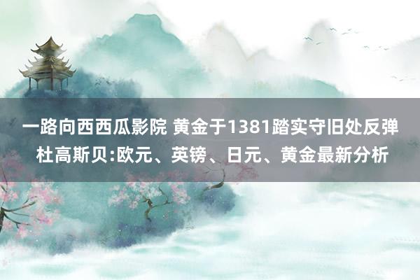 一路向西西瓜影院 黄金于1381踏实守旧处反弹 杜高斯贝:欧元、英镑、日元、黄金最新分析