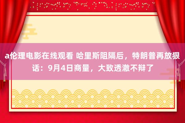 a伦理电影在线观看 哈里斯阻隔后，特朗普再放狠话：9月4日商量，大致透澈不辩了