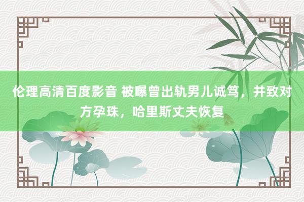 伦理高清百度影音 被曝曾出轨男儿诚笃，并致对方孕珠，哈里斯丈夫恢复