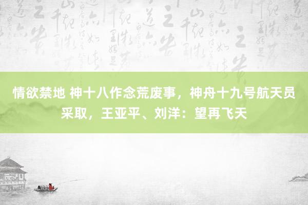 情欲禁地 神十八作念荒废事，神舟十九号航天员采取，王亚平、刘洋：望再飞天