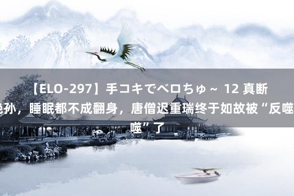 【ELO-297】手コキでベロちゅ～ 12 真断子绝孙，睡眠都不成翻身，唐僧迟重瑞终于如故被“反噬”了