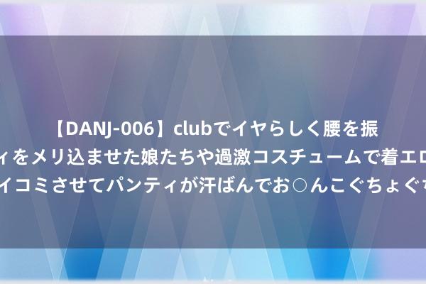 【DANJ-006】clubでイヤらしく腰を振る乱痴気ダンス！パンティをメリ込ませた娘たちや過激コスチュームで着エロやマン土手くっきりクイコミさせてパンティが汗ばんでお○んこぐちょぐちょで勃起しまくりです。 港媒曝光富士康“追念”中国内地原因