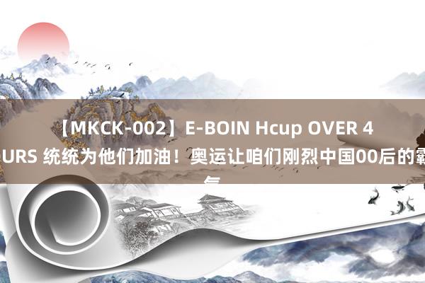 【MKCK-002】E-BOIN Hcup OVER 4HOURS 统统为他们加油！奥运让咱们刚烈中国00后的霸气