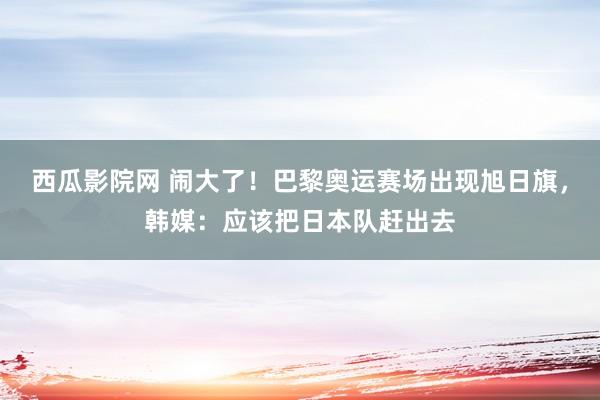 西瓜影院网 闹大了！巴黎奥运赛场出现旭日旗，韩媒：应该把日本队赶出去