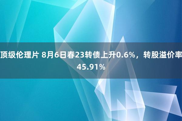 顶级伦理片 8月6日春23转债上升0.6%，转股溢价率45.91%