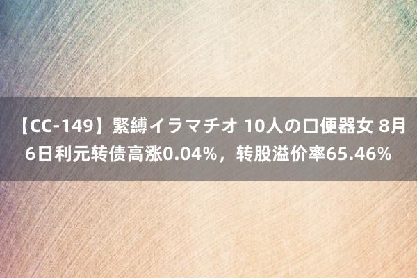 【CC-149】緊縛イラマチオ 10人の口便器女 8月6日利元转债高涨0.04%，转股溢价率65.46%