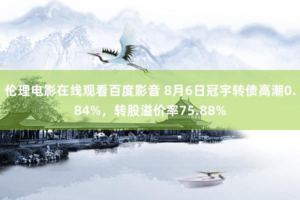 伦理电影在线观看百度影音 8月6日冠宇转债高潮0.84%，转股溢价率75.88%