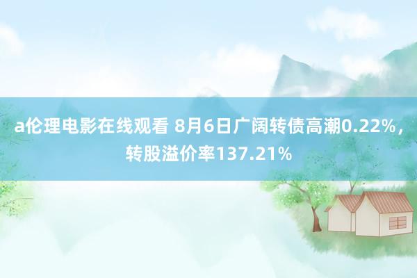 a伦理电影在线观看 8月6日广阔转债高潮0.22%，转股溢价率137.21%