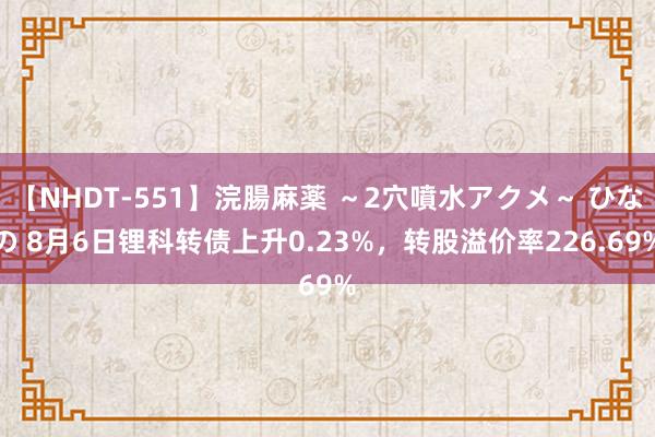 【NHDT-551】浣腸麻薬 ～2穴噴水アクメ～ ひなの 8月6日锂科转债上升0.23%，转股溢价率226.69%