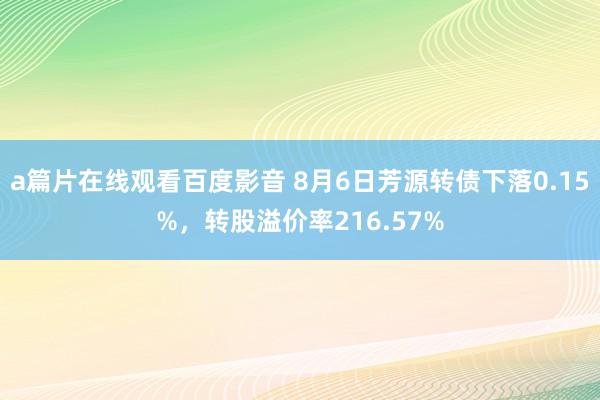 a篇片在线观看百度影音 8月6日芳源转债下落0.15%，转股溢价率216.57%