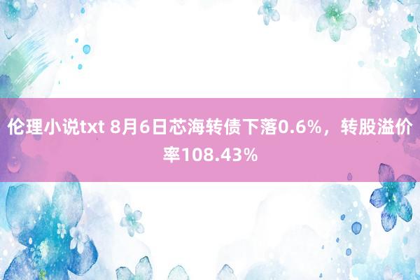 伦理小说txt 8月6日芯海转债下落0.6%，转股溢价率108.43%