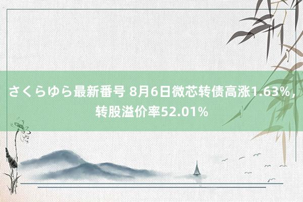 さくらゆら最新番号 8月6日微芯转债高涨1.63%，转股溢价率52.01%