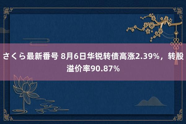 さくら最新番号 8月6日华锐转债高涨2.39%，转股溢价率90.87%