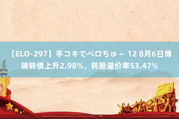 【ELO-297】手コキでベロちゅ～ 12 8月6日博瑞转债上升2.98%，转股溢价率53.47%