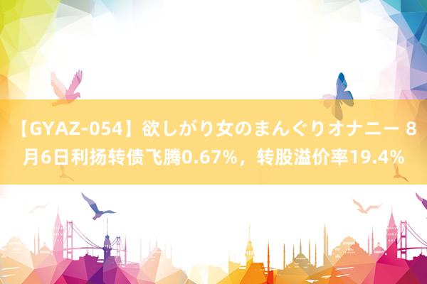 【GYAZ-054】欲しがり女のまんぐりオナニー 8月6日利扬转债飞腾0.67%，转股溢价率19.4%