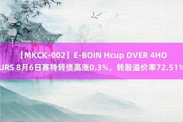 【MKCK-002】E-BOIN Hcup OVER 4HOURS 8月6日赛特转债高涨0.3%，转股溢价率72.51%