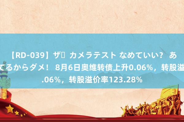 【RD-039】ザ・カメラテスト なめていい？ あ！そこは濡れてるからダメ！ 8月6日奥维转债上升0.06%，转股溢价率123.28%