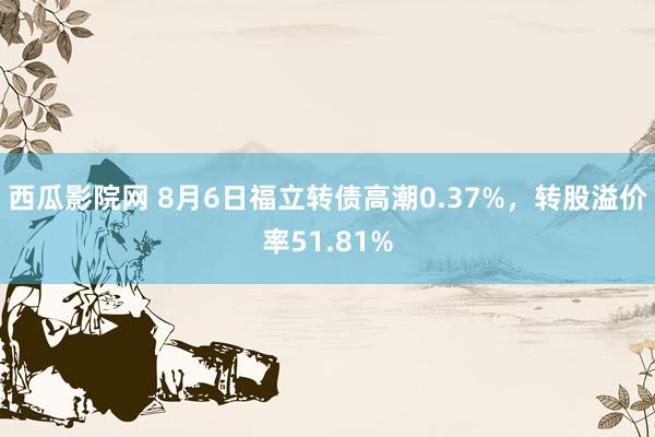 西瓜影院网 8月6日福立转债高潮0.37%，转股溢价率51.81%