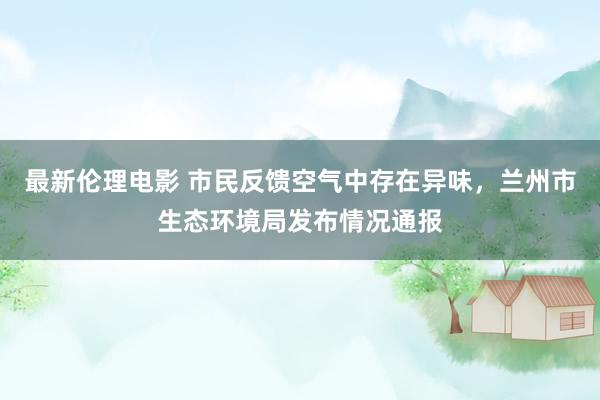 最新伦理电影 市民反馈空气中存在异味，兰州市生态环境局发布情况通报