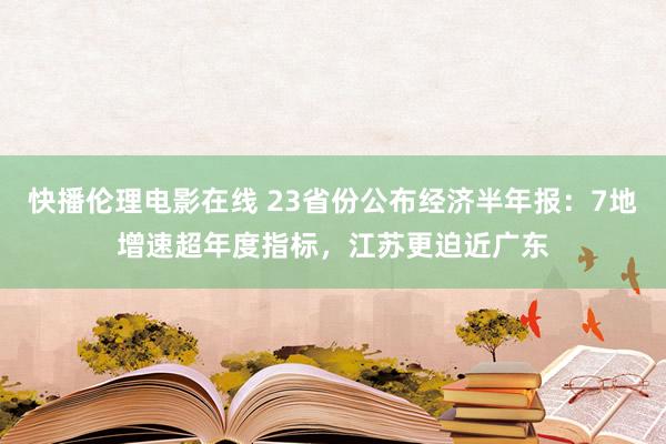 快播伦理电影在线 23省份公布经济半年报：7地增速超年度指标，江苏更迫近广东