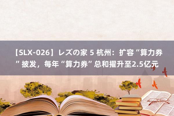 【SLX-026】レズの家 5 杭州：扩容“算力券”披发，每年“算力券”总和擢升至2.5亿元