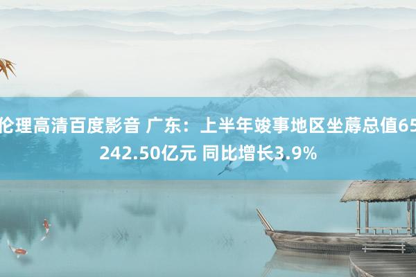 伦理高清百度影音 广东：上半年竣事地区坐蓐总值65242.50亿元 同比增长3.9%