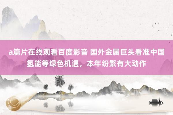 a篇片在线观看百度影音 国外金属巨头看准中国氢能等绿色机遇，本年纷繁有大动作