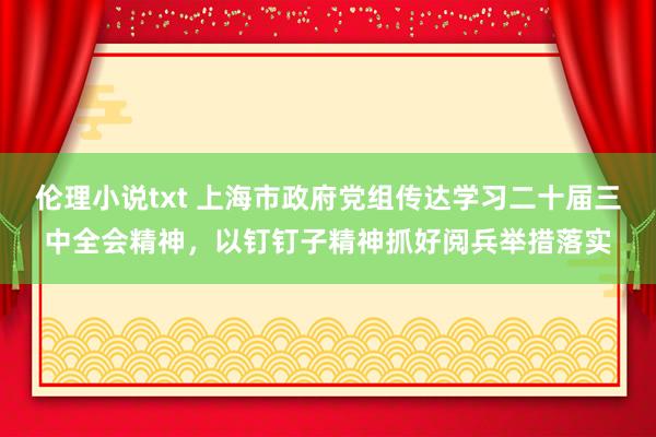 伦理小说txt 上海市政府党组传达学习二十届三中全会精神，以钉钉子精神抓好阅兵举措落实