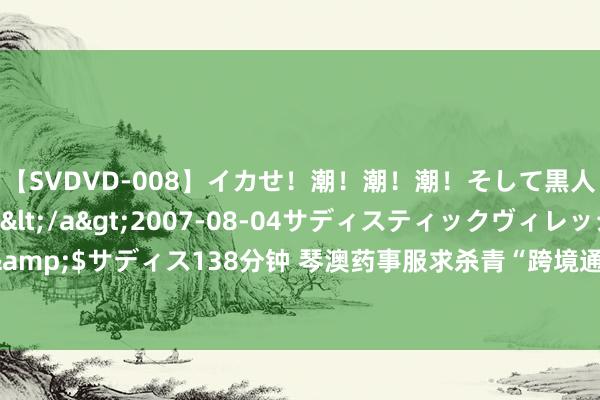 【SVDVD-008】イカせ！潮！潮！潮！そして黒人FUCK！2 ひなの</a>2007-08-04サディスティックヴィレッジ&$サディス138分钟 琴澳药事服求杀青“跨境通办”，大湾区中医药企业出海更便利