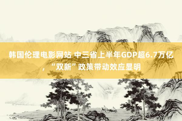 韩国伦理电影网站 中三省上半年GDP超6.7万亿，“双新”政策带动效应显明