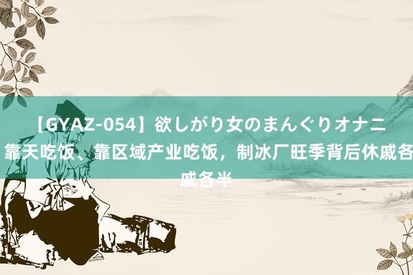 【GYAZ-054】欲しがり女のまんぐりオナニー 靠天吃饭、靠区域产业吃饭，制冰厂旺季背后休戚各半