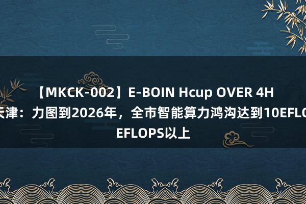 【MKCK-002】E-BOIN Hcup OVER 4HOURS 天津：力图到2026年，全市智能算力鸿沟达到10EFLOPS以上