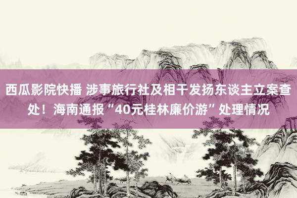 西瓜影院快播 涉事旅行社及相干发扬东谈主立案查处！海南通报“40元桂林廉价游”处理情况