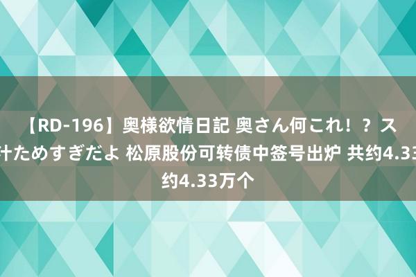 【RD-196】奥様欲情日記 奥さん何これ！？スケベ汁ためすぎだよ 松原股份可转债中签号出炉 共约4.33万个