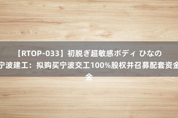 【RTOP-033】初脱ぎ超敏感ボディ ひなの 宁波建工：拟购买宁波交工100%股权并召募配套资金