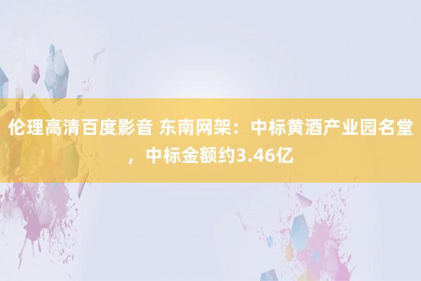 伦理高清百度影音 东南网架：中标黄酒产业园名堂，中标金额约3.46亿