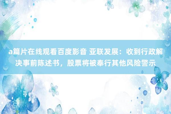 a篇片在线观看百度影音 亚联发展：收到行政解决事前陈述书，股票将被奉行其他风险警示